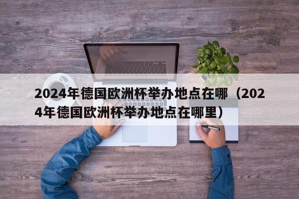 2024年德国欧洲杯举办地点在哪（2024年德国欧洲杯举办地点在哪里）